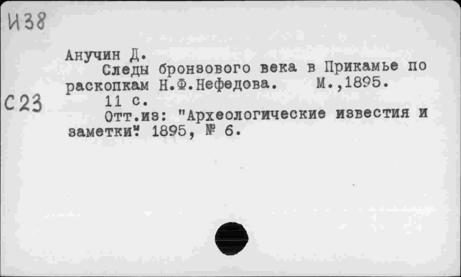 ﻿Анучин Д.
Следы бронзового века в Прикамье по раскопкам Н.Ф.Нефедова.	М.,1895.
11 с.
Отт.из: ’’Археологические известия и заметки? 1895, № б.